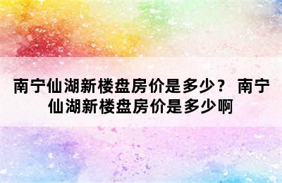 南宁仙湖新楼盘房价是多少？ 南宁仙湖新楼盘房价是多少啊